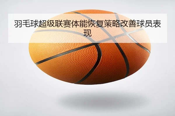 羽毛球超级联赛体能恢复策略改善球员表现 - KaiyunSports